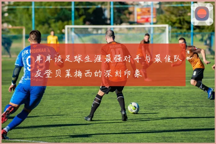 库库谈足球生涯最强对手与最佳队友登贝莱梅西的深刻印象