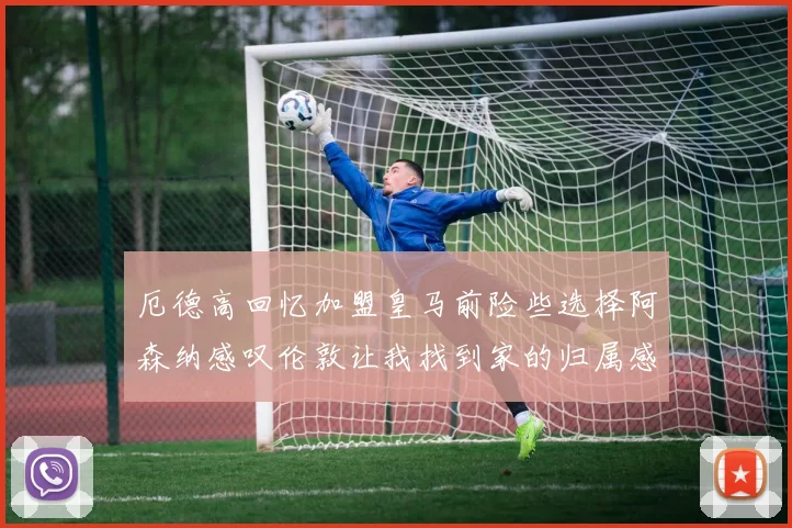厄德高回忆加盟皇马前险些选择阿森纳感叹伦敦让我找到家的归属感
