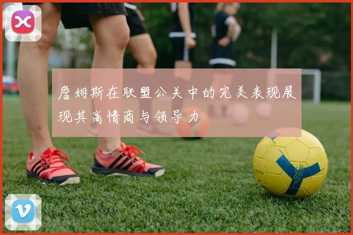 詹姆斯在联盟公关中的完美表现展现其高情商与领导力