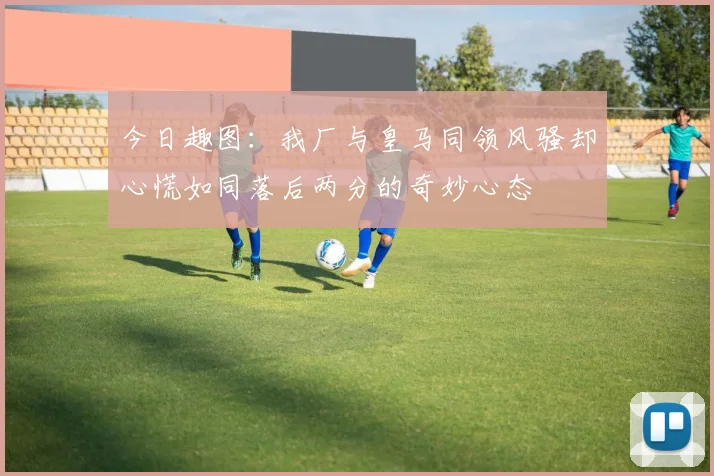 今日趣图：我厂与皇马同领风骚却心慌如同落后两分的奇妙心态