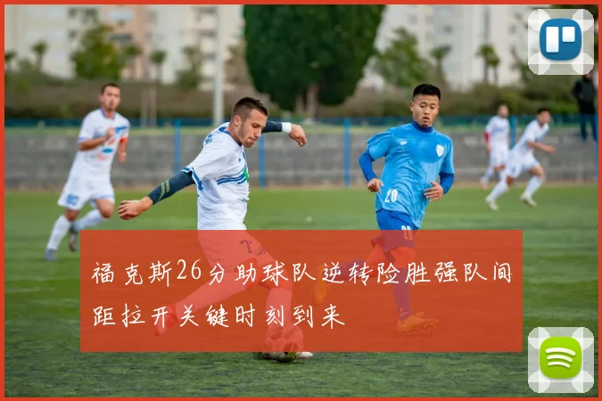 福克斯26分助球队逆转险胜强队间距拉开关键时刻到来
