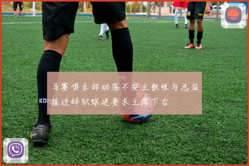 马赛俱乐部动荡不安主教练与总监接连辞职球迷要求主席下台