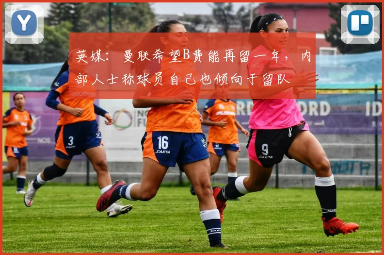 英媒：曼联希望B费能再留一年，内部人士称球员自己也倾向于留队