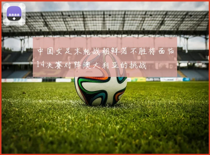 中国女足末轮战朝鲜若不胜将面临14决赛对阵澳大利亚的挑战