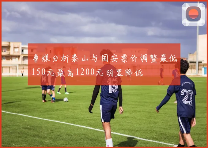 鲁媒分析泰山与国安票价调整最低150元最高1200元明显降低