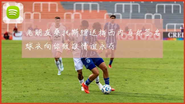 老朋友桑托斯赠送梅西内马尔签名球衣向你致敬情谊永存