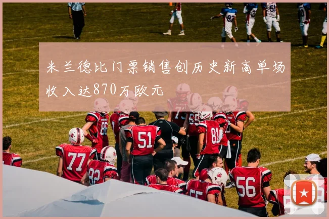 米兰德比门票销售创历史新高单场收入达870万欧元