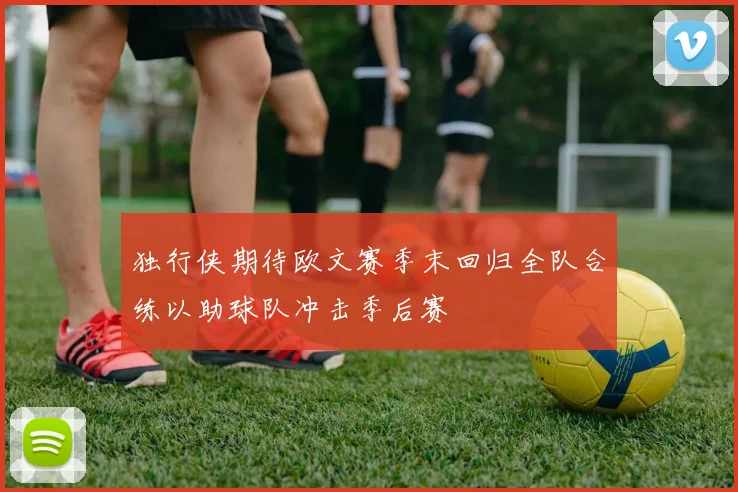 独行侠期待欧文赛季末回归全队合练以助球队冲击季后赛