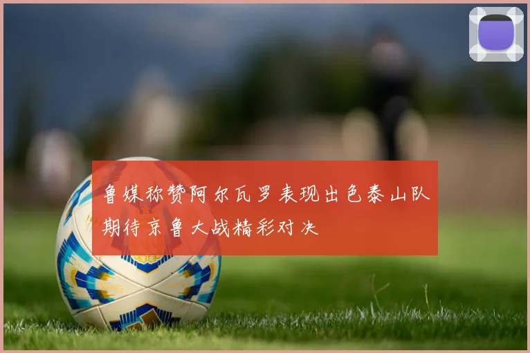 鲁媒称赞阿尔瓦罗表现出色泰山队期待京鲁大战精彩对决