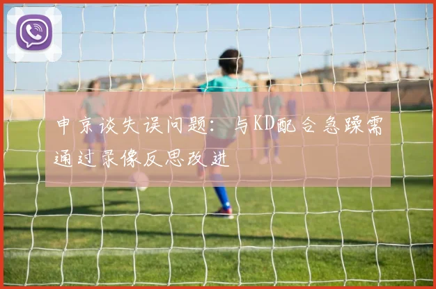 申京谈失误问题：与KD配合急躁需通过录像反思改进