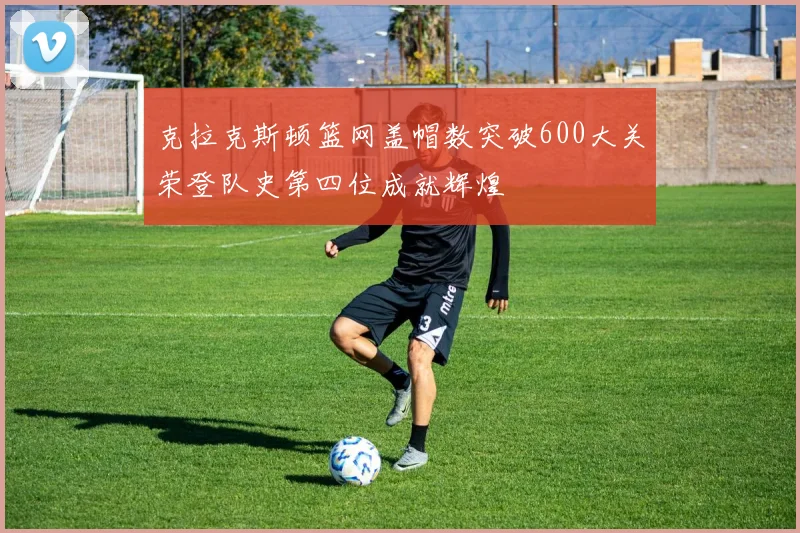 克拉克斯顿篮网盖帽数突破600大关荣登队史第四位成就辉煌