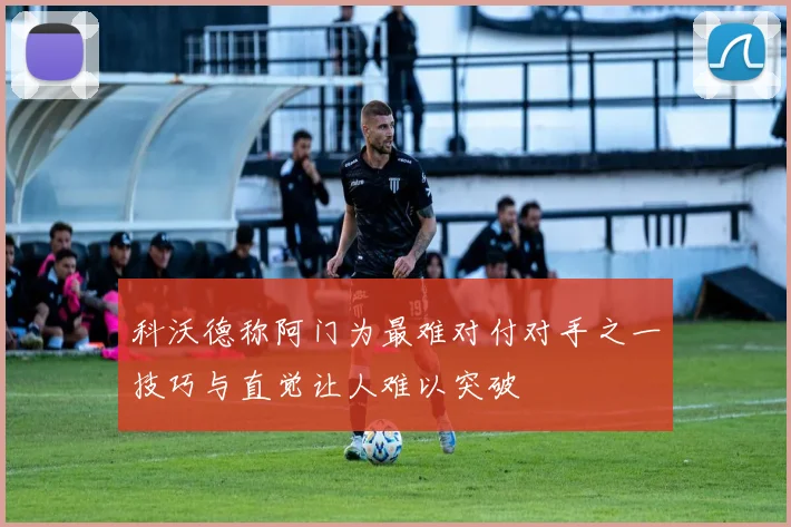 科沃德称阿门为最难对付对手之一技巧与直觉让人难以突破