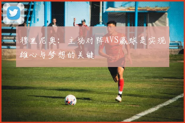 穆里尼奥：主场对阵AVS赢球是实现雄心与梦想的关键