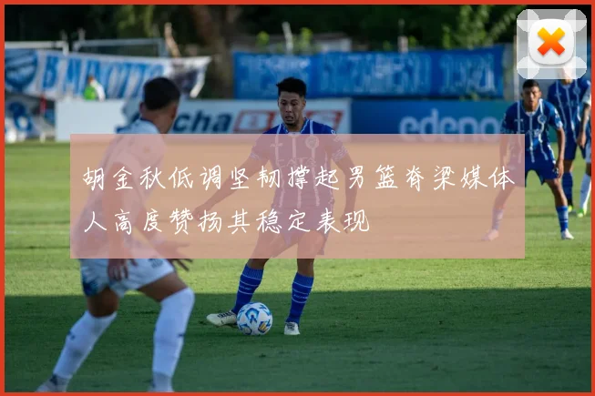 胡金秋低调坚韧撑起男篮脊梁媒体人高度赞扬其稳定表现