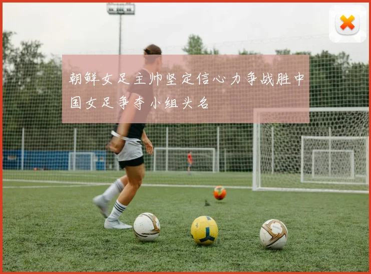 朝鲜女足主帅坚定信心力争战胜中国女足争夺小组头名