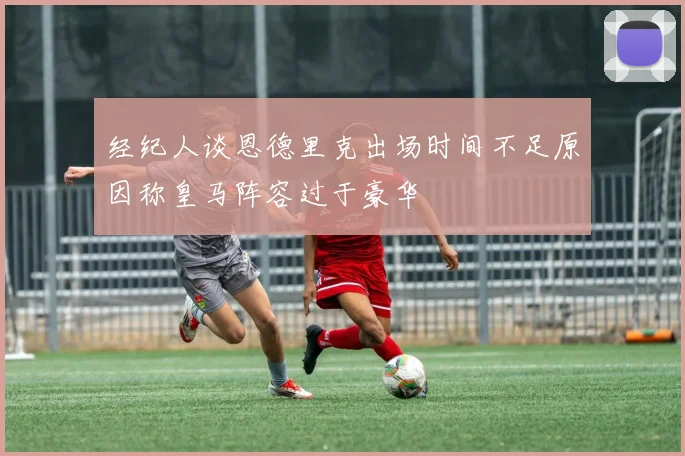 经纪人谈恩德里克出场时间不足原因称皇马阵容过于豪华