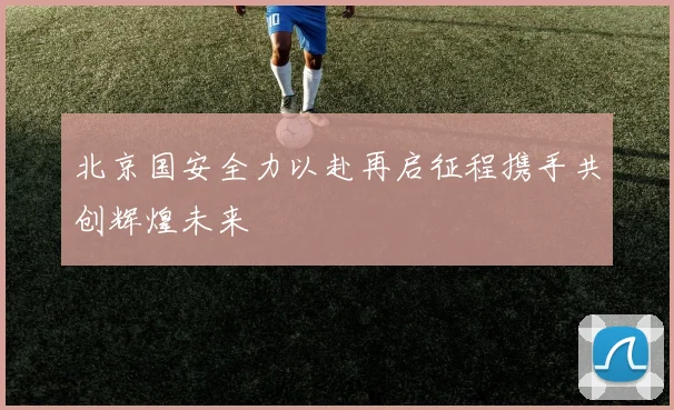 北京国安全力以赴再启征程携手共创辉煌未来