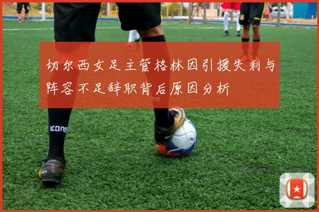 切尔西女足主管格林因引援失利与阵容不足辞职背后原因分析