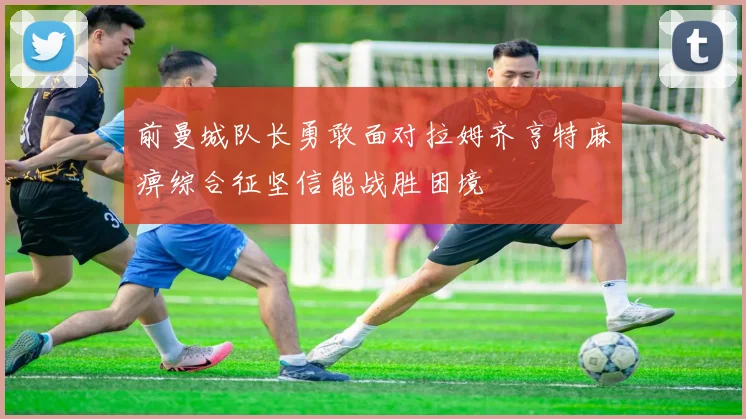 前曼城队长勇敢面对拉姆齐亨特麻痹综合征坚信能战胜困境