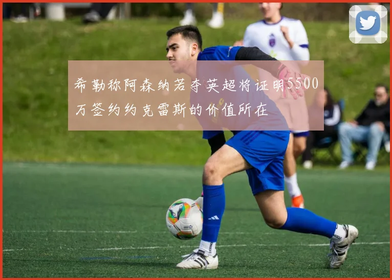 希勒称阿森纳若夺英超将证明5500万签约约克雷斯的价值所在