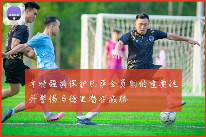 丰特强调保护巴萨会员制的重要性并警惕马德里潜在威胁