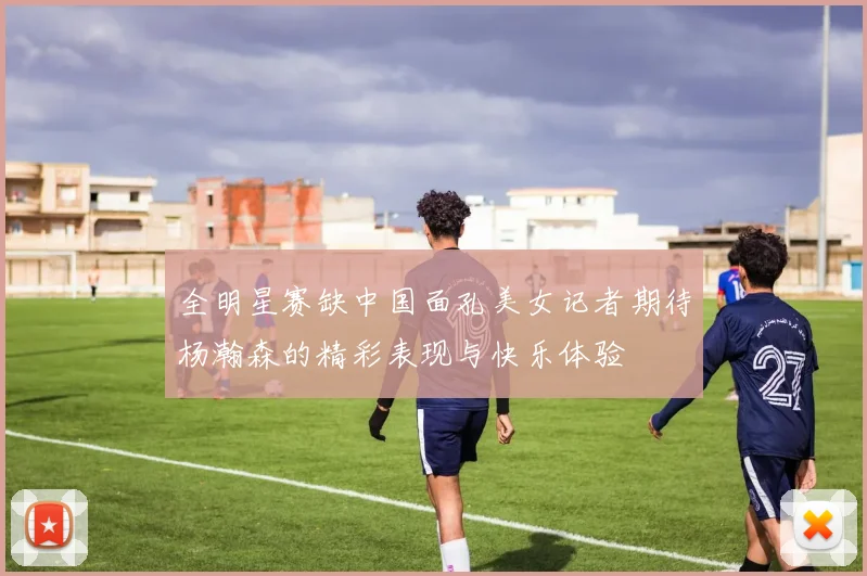全明星赛缺中国面孔美女记者期待杨瀚森的精彩表现与快乐体验