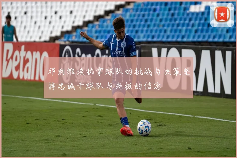 邓利维谈执掌球队的挑战与决策坚持忠诚于球队与老板的信念