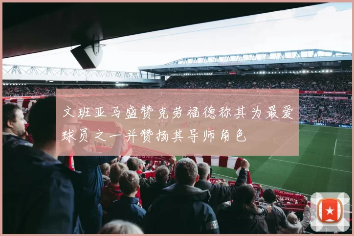 文班亚马盛赞克劳福德称其为最爱球员之一并赞扬其导师角色