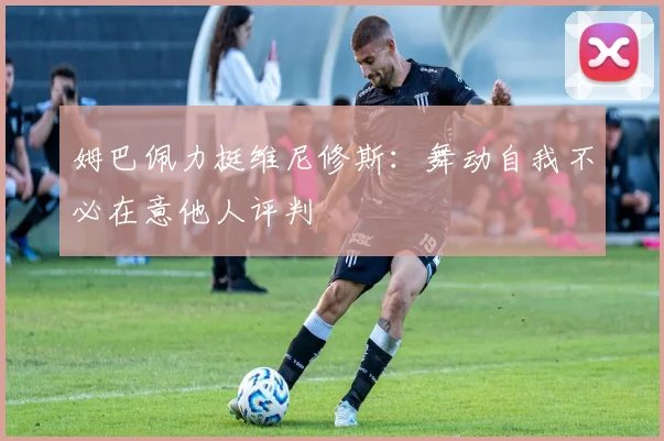 姆巴佩力挺维尼修斯：舞动自我不必在意他人评判