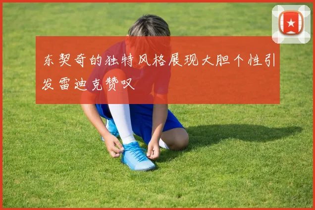 东契奇的独特风格展现大胆个性引发雷迪克赞叹
