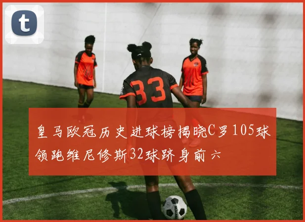 皇马欧冠历史进球榜揭晓C罗105球领跑维尼修斯32球跻身前六