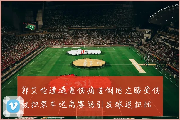郭艾伦遭遇重伤痛苦倒地左膝受伤被担架车送离赛场引发球迷担忧
