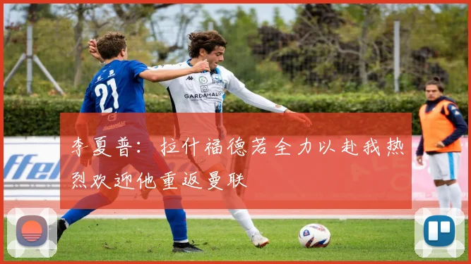 李夏普：拉什福德若全力以赴我热烈欢迎他重返曼联